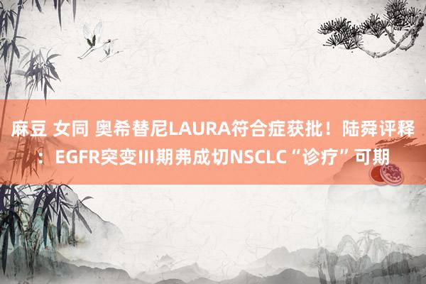 麻豆 女同 奥希替尼LAURA符合症获批！陆舜评释：EGFR突变Ⅲ期弗成切NSCLC“诊疗”可期