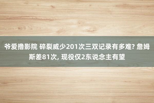 爷爱撸影院 碎裂威少201次三双记录有多难? 詹姆斯差81次， 现役仅2东说念主有望