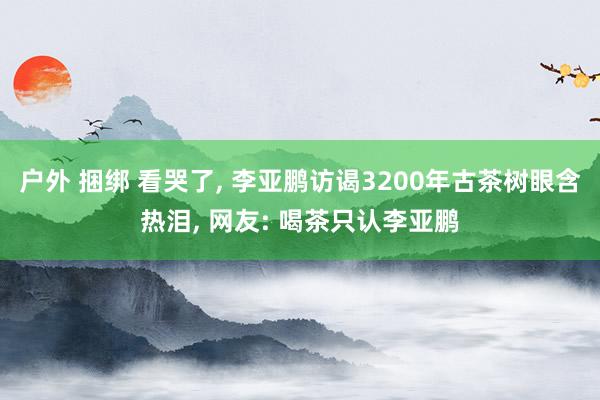 户外 捆绑 看哭了， 李亚鹏访谒3200年古茶树眼含热泪， 网友: 喝茶只认李亚鹏