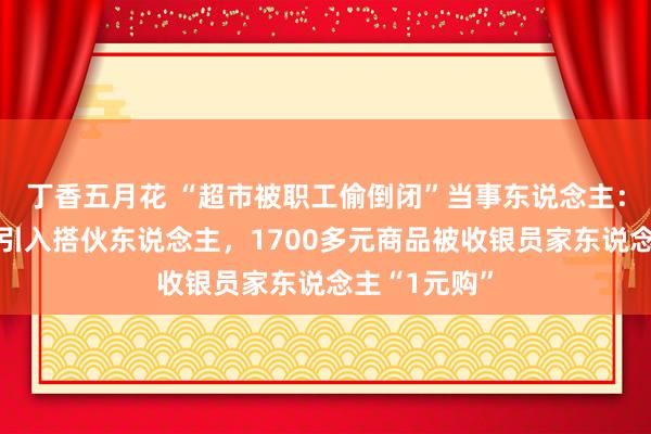 丁香五月花 “超市被职工偷倒闭”当事东说念主：因丈夫生病引入搭伙东说念主，1700多元商品被收银员家东说念主“1元购”