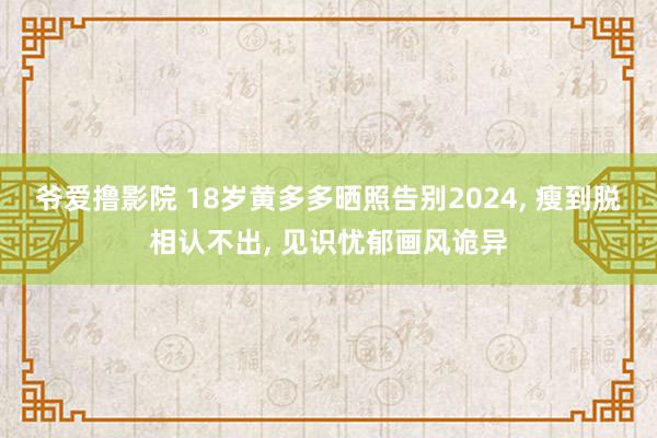 爷爱撸影院 18岁黄多多晒照告别2024， 瘦到脱相认不出， 见识忧郁画风诡异