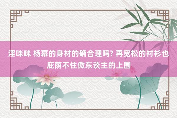 淫咪咪 杨幂的身材的确合理吗? 再宽松的衬衫也庇荫不住傲东谈主的上围