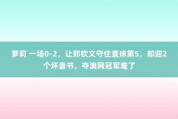 萝莉 一场0-2，让郑钦文守住寰球第5，却迎2个坏音书，夺澳网冠军难了