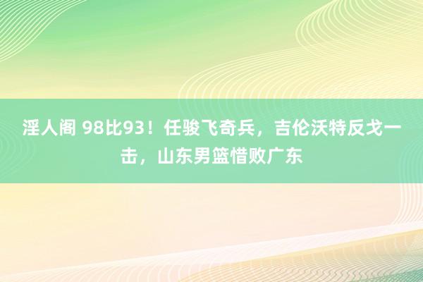 淫人阁 98比93！任骏飞奇兵，吉伦沃特反戈一击，山东男篮惜败广东