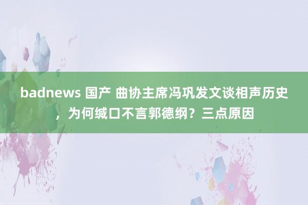 badnews 国产 曲协主席冯巩发文谈相声历史，为何缄口不言郭德纲？三点原因