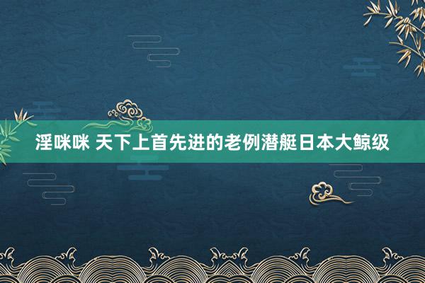 淫咪咪 天下上首先进的老例潜艇日本大鲸级