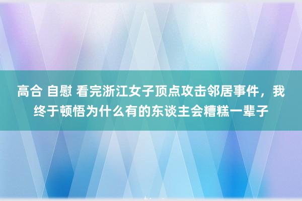 高合 自慰 看完浙江女子顶点攻击邻居事件，我终于顿悟为什么有的东谈主会糟糕一辈子