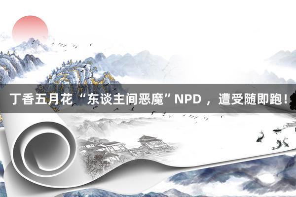 丁香五月花 “东谈主间恶魔”NPD ，遭受随即跑！