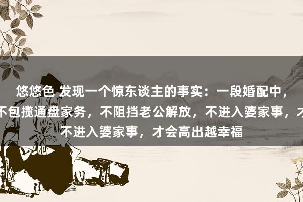 悠悠色 发现一个惊东谈主的事实：一段婚配中，一个女东谈主不包揽通盘家务，不阻挡老公解放，不进入婆家事，才会高出越幸福