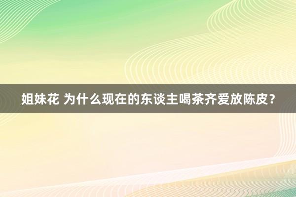 姐妹花 为什么现在的东谈主喝茶齐爱放陈皮？