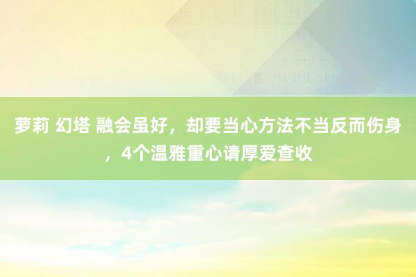 萝莉 幻塔 融会虽好，却要当心方法不当反而伤身，4个温雅重心请厚爱查收