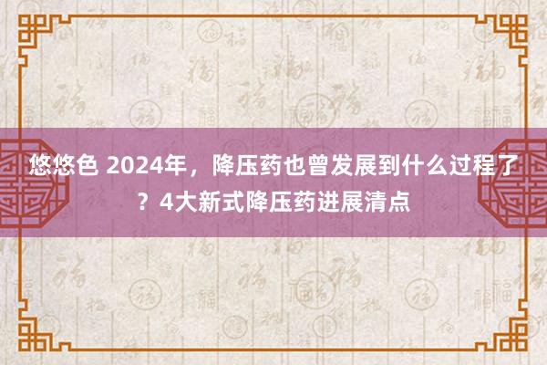 悠悠色 2024年，降压药也曾发展到什么过程了？4大新式降压药进展清点