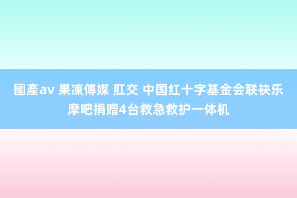 國產av 果凍傳媒 肛交 中国红十字基金会联袂乐摩吧捐赠4台救急救护一体机