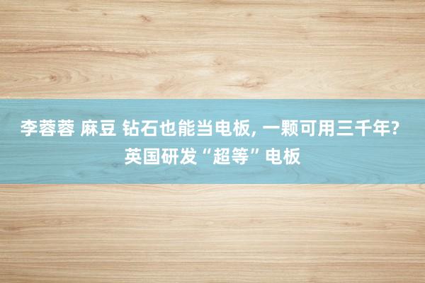 李蓉蓉 麻豆 钻石也能当电板， 一颗可用三千年? 英国研发“超等”电板