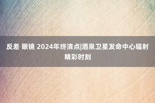 反差 眼镜 2024年终清点|酒泉卫星发命中心辐射精彩时刻