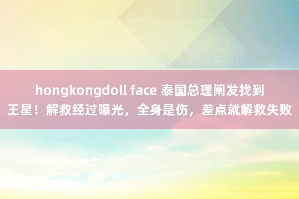 hongkongdoll face 泰国总理阐发找到王星！解救经过曝光，全身是伤，差点就解救失败