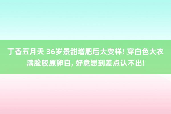 丁香五月天 36岁景甜增肥后大变样! 穿白色大衣满脸胶原卵白， 好意思到差点认不出!