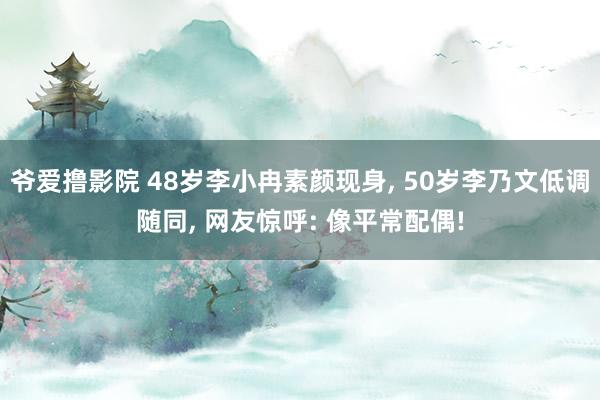 爷爱撸影院 48岁李小冉素颜现身， 50岁李乃文低调随同， 网友惊呼: 像平常配偶!