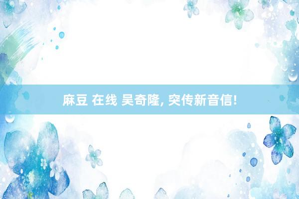 麻豆 在线 吴奇隆， 突传新音信!