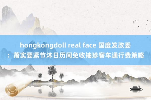 hongkongdoll real face 国度发改委：落实要紧节沐日历间免收袖珍客车通行费策略