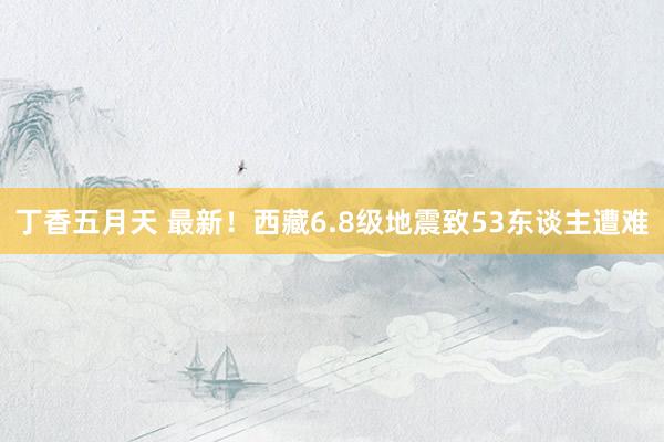 丁香五月天 最新！西藏6.8级地震致53东谈主遭难