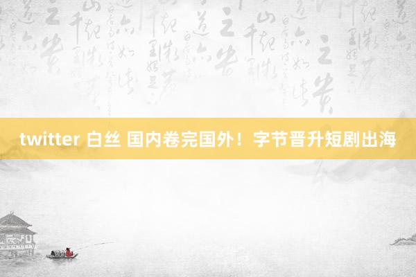 twitter 白丝 国内卷完国外！字节晋升短剧出海