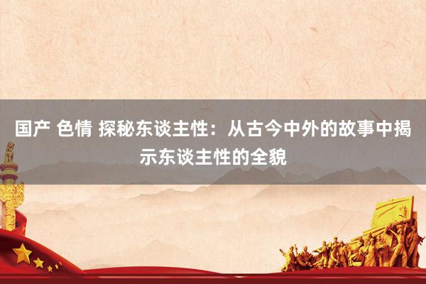 国产 色情 探秘东谈主性：从古今中外的故事中揭示东谈主性的全貌