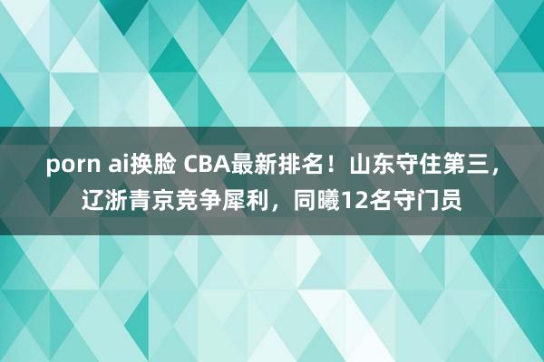 porn ai换脸 CBA最新排名！山东守住第三，辽浙青京竞争犀利，同曦12名守门员