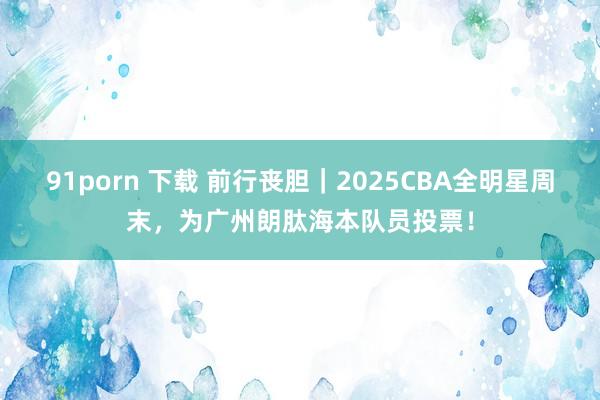 91porn 下载 前行丧胆｜2025CBA全明星周末，为广州朗肽海本队员投票！