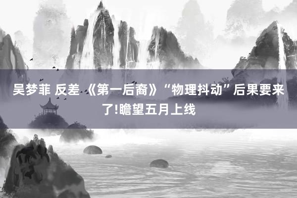 吴梦菲 反差 《第一后裔》“物理抖动”后果要来了!瞻望五月上线