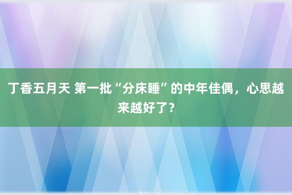 丁香五月天 第一批“分床睡”的中年佳偶，心思越来越好了？