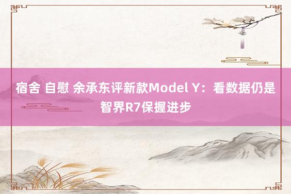 宿舍 自慰 余承东评新款Model Y：看数据仍是智界R7保握进步