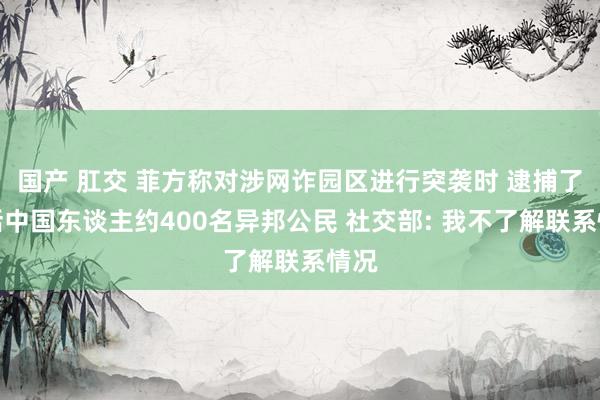 国产 肛交 菲方称对涉网诈园区进行突袭时 逮捕了包括中国东谈主约400名异邦公民 社交部: 我不了解联系情况