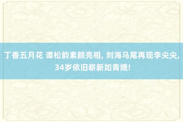 丁香五月花 谭松韵素颜亮相， 刘海马尾再现李尖尖， 34岁依旧崭新如青娥!