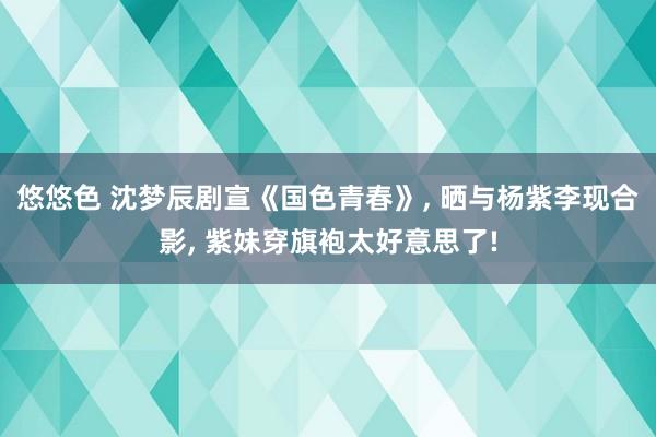 悠悠色 沈梦辰剧宣《国色青春》， 晒与杨紫李现合影， 紫妹穿旗袍太好意思了!