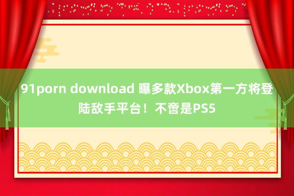 91porn download 曝多款Xbox第一方将登陆敌手平台！不啻是PS5