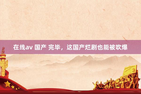 在线av 国产 完毕，这国产烂剧也能被吹爆