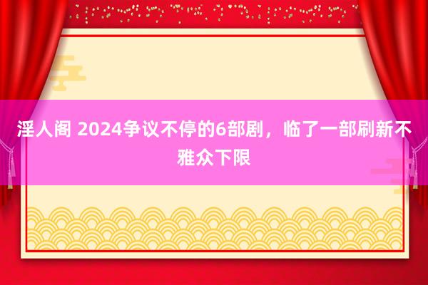 淫人阁 2024争议不停的6部剧，临了一部刷新不雅众下限