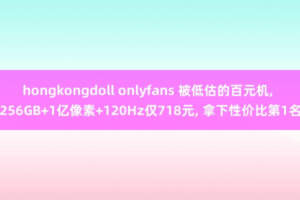 hongkongdoll onlyfans 被低估的百元机， 256GB+1亿像素+120Hz仅718元， 拿下性价比第1名