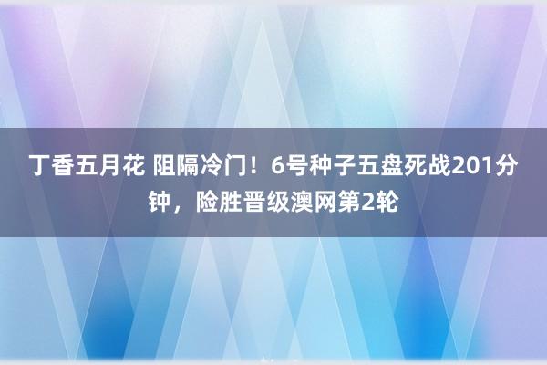 丁香五月花 阻隔冷门！6号种子五盘死战201分钟，险胜晋级澳网第2轮