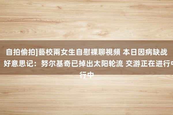 自拍偷拍]藝校兩女生自慰裸聊視頻 本日因病缺战！好意思记：努尔基奇已掉出太阳轮流 交游正在进行中