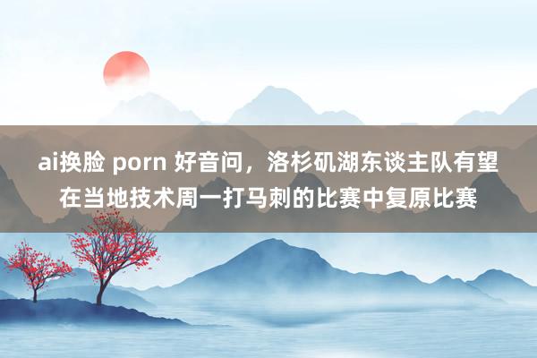 ai换脸 porn 好音问，洛杉矶湖东谈主队有望在当地技术周一打马刺的比赛中复原比赛