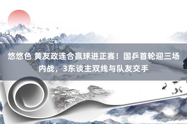 悠悠色 黄友政连合赢球进正赛！国乒首轮迎三场内战，3东谈主双线与队友交手