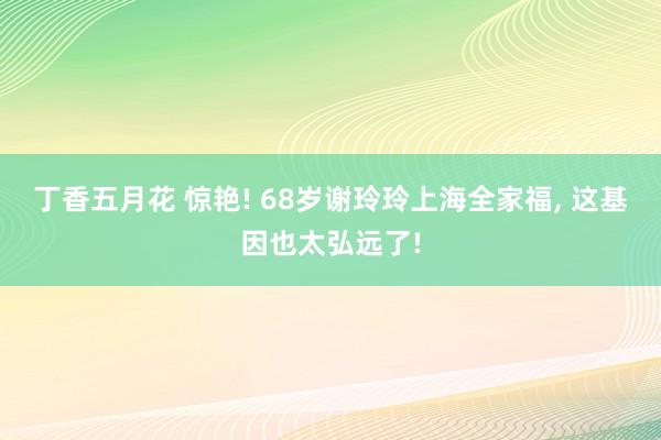 丁香五月花 惊艳! 68岁谢玲玲上海全家福， 这基因也太弘远了!