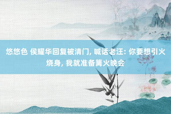 悠悠色 侯耀华回复被清门， 喊话老汪: 你要想引火烧身， 我就准备篝火晚会