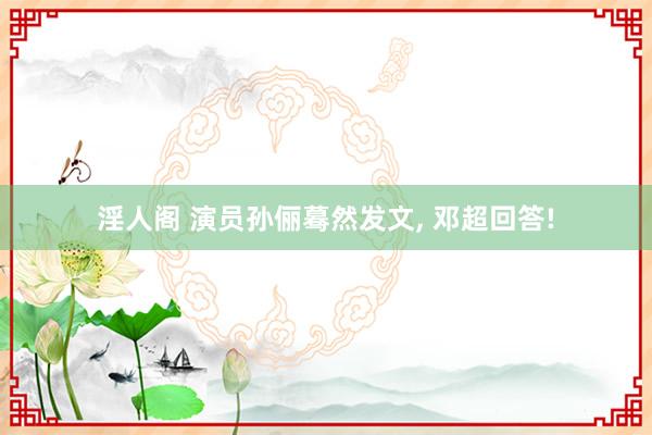 淫人阁 演员孙俪蓦然发文， 邓超回答!