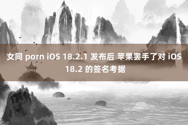 女同 porn iOS 18.2.1 发布后 苹果罢手了对 iOS 18.2 的签名考据