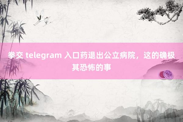 拳交 telegram 入口药退出公立病院，这的确极其恐怖的事