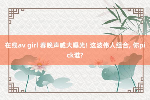 在线av girl 春晚声威大曝光! 这波伟人组合， 你pick谁?