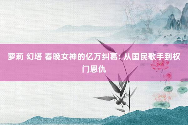 萝莉 幻塔 春晚女神的亿万纠葛: 从国民歌手到权门恩仇